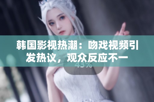 韩国影视热潮：吻戏视频引发热议，观众反应不一