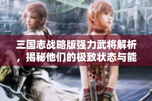 三国志战略版强力武将解析，揭秘他们的极致状态与能力用途