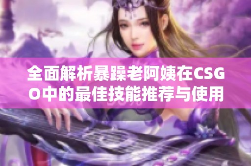 全面解析暴躁老阿姨在CSGO中的最佳技能推荐与使用技巧