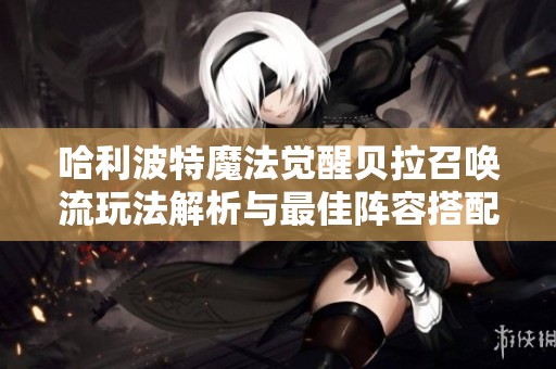 哈利波特魔法觉醒贝拉召唤流玩法解析与最佳阵容搭配技巧总结