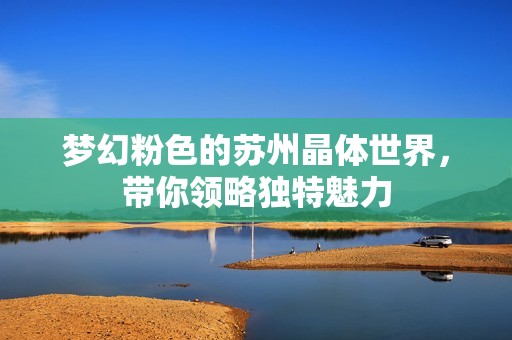 梦幻粉色的苏州晶体世界，带你领略独特魅力
