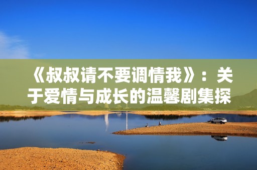 《叔叔请不要调情我》：关于爱情与成长的温馨剧集探讨