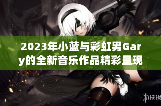 2023年小蓝与彩虹男Gary的全新音乐作品精彩呈现