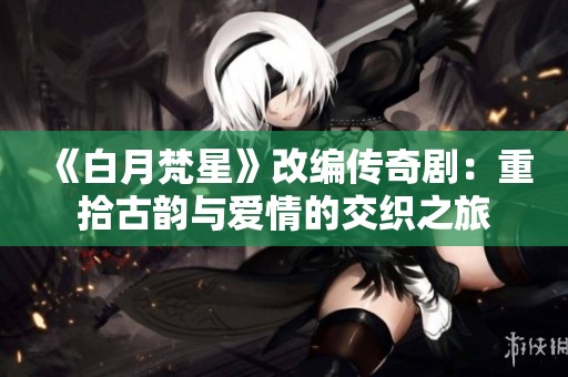《白月梵星》改编传奇剧：重拾古韵与爱情的交织之旅