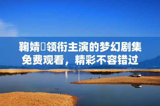 鞠婧祎领衔主演的梦幻剧集免费观看，精彩不容错过