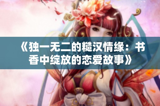 《独一无二的糙汉情缘：书香中绽放的恋爱故事》