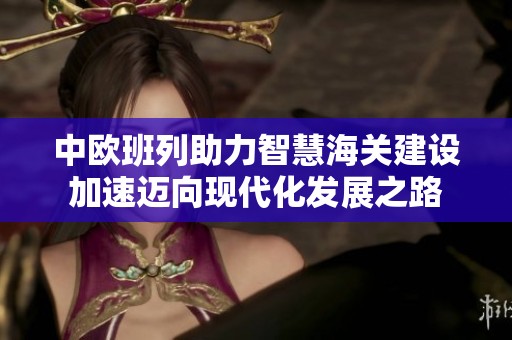 中欧班列助力智慧海关建设加速迈向现代化发展之路