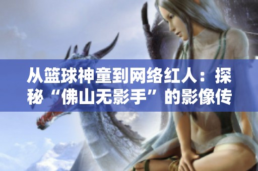 从篮球神童到网络红人：探秘“佛山无影手”的影像传奇之路