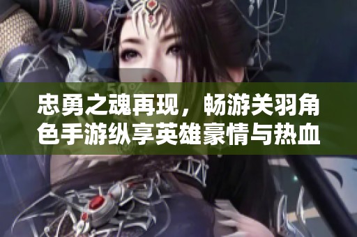 忠勇之魂再现，畅游关羽角色手游纵享英雄豪情与热血战斗