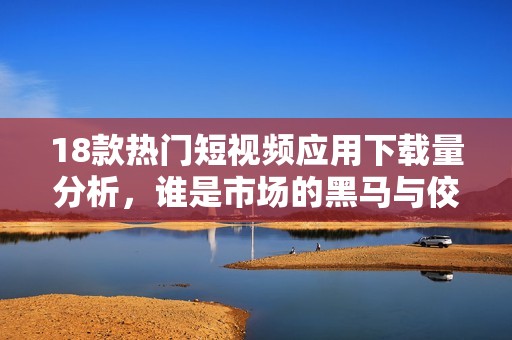18款热门短视频应用下载量分析，谁是市场的黑马与佼佼者