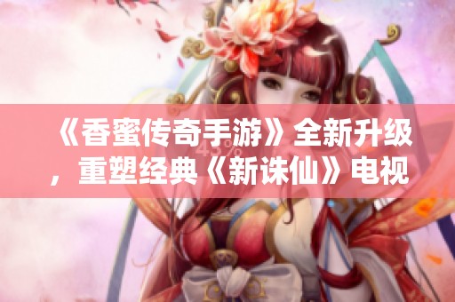 《香蜜传奇手游》全新升级，重塑经典《新诛仙》电视剧奇幻旅程
