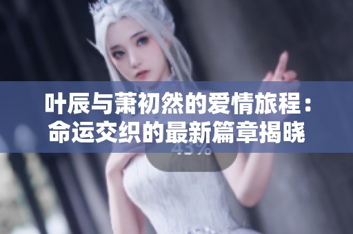 叶辰与萧初然的爱情旅程：命运交织的最新篇章揭晓