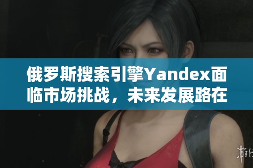 俄罗斯搜索引擎Yandex面临市场挑战，未来发展路在何方