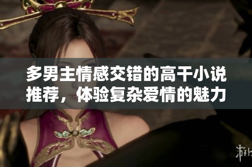多男主情感交错的高干小说推荐，体验复杂爱情的魅力