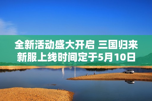 全新活动盛大开启 三国归来新服上线时间定于5月10日晚上十点