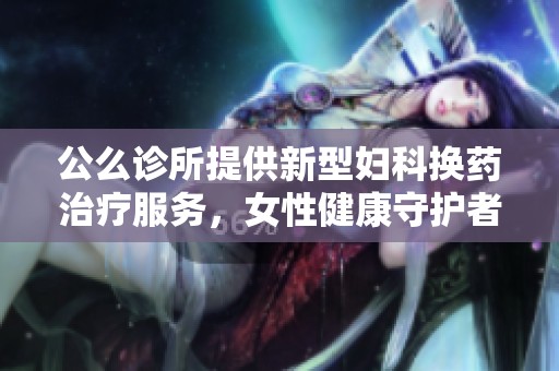 公么诊所提供新型妇科换药治疗服务，女性健康守护者
