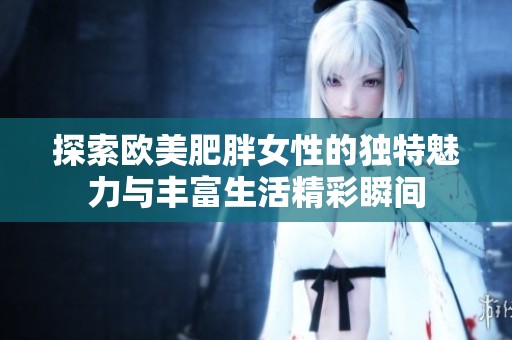 探索欧美肥胖女性的独特魅力与丰富生活精彩瞬间