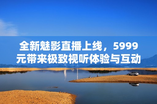 全新魅影直播上线，5999元带来极致视听体验与互动乐趣