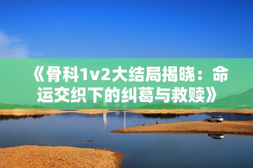 《骨科1v2大结局揭晓：命运交织下的纠葛与救赎》