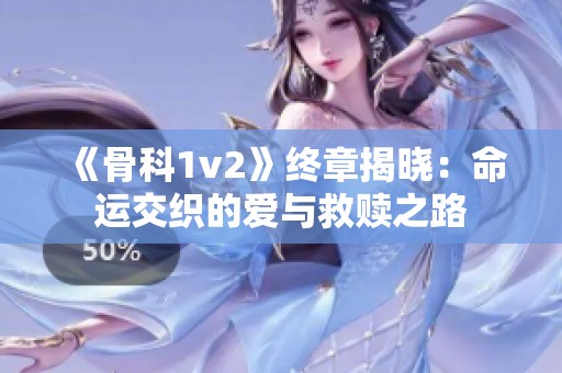 《骨科1v2》终章揭晓：命运交织的爱与救赎之路