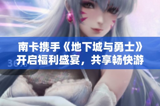 南卡携手《地下城与勇士》开启福利盛宴，共享畅快游戏新体验