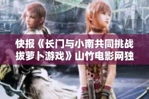 快报《长门与小南共同挑战拔萝卜游戏》山竹电影网独家发布