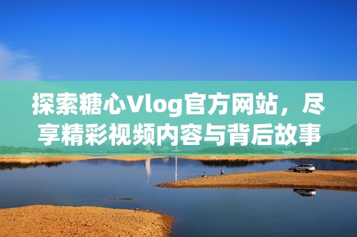 探索糖心Vlog官方网站，尽享精彩视频内容与背后故事