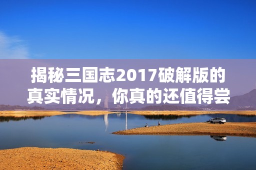 揭秘三国志2017破解版的真实情况，你真的还值得尝试吗？