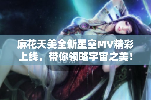 麻花天美全新星空MV精彩上线，带你领略宇宙之美！