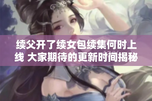 续父开了续女包续集何时上线 大家期待的更新时间揭秘