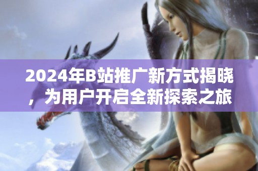 2024年B站推广新方式揭晓，为用户开启全新探索之旅