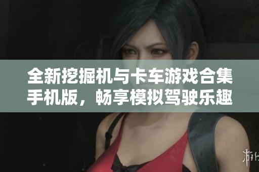 全新挖掘机与卡车游戏合集手机版，畅享模拟驾驶乐趣