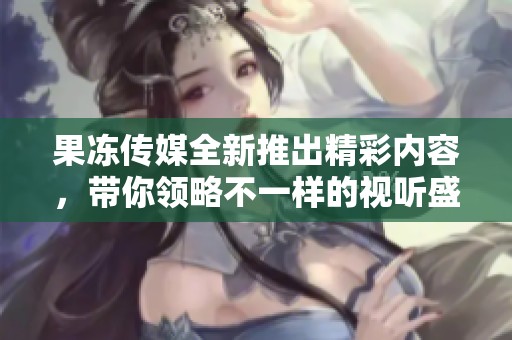 果冻传媒全新推出精彩内容，带你领略不一样的视听盛宴
