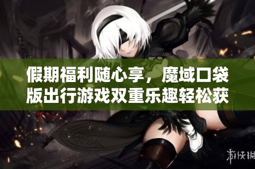 假期福利随心享，魔域口袋版出行游戏双重乐趣轻松获取