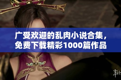广受欢迎的乱肉小说合集，免费下载精彩1000篇作品分享