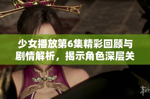 少女播放第6集精彩回顾与剧情解析，揭示角色深层关系