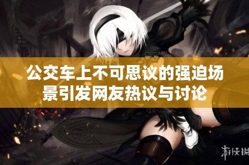 公交车上不可思议的强迫场景引发网友热议与讨论