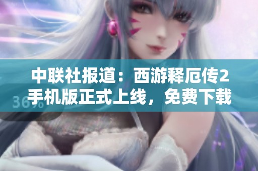 中联社报道：西游释厄传2手机版正式上线，免费下载畅玩热潮来袭
