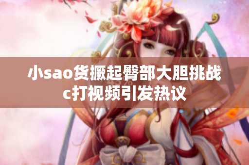 小sao货撅起臀部大胆挑战c打视频引发热议