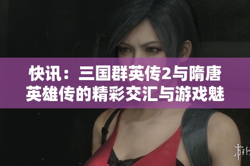 快讯：三国群英传2与隋唐英雄传的精彩交汇与游戏魅力分析