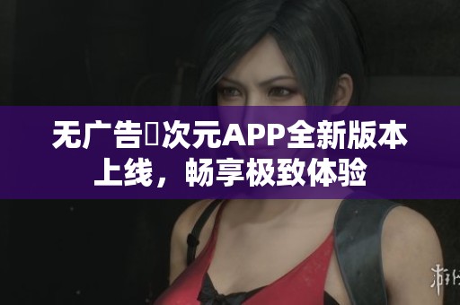 无广告囧次元APP全新版本上线，畅享极致体验