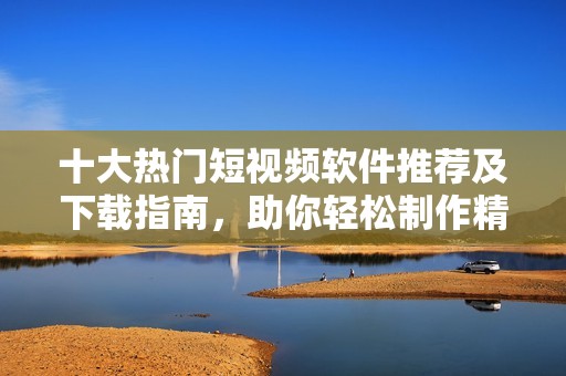 十大热门短视频软件推荐及下载指南，助你轻松制作精彩视频