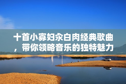 十首小寡妇汆白肉经典歌曲，带你领略音乐的独特魅力