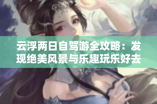 云浮两日自驾游全攻略：发现绝美风景与乐趣玩乐好去处