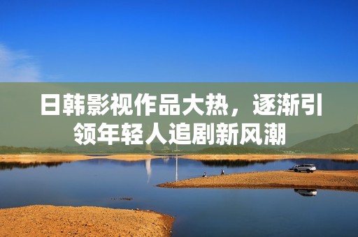 日韩影视作品大热，逐渐引领年轻人追剧新风潮