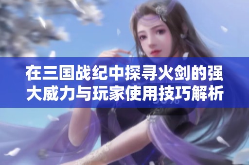 在三国战纪中探寻火剑的强大威力与玩家使用技巧解析
