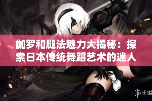 伽罗和腿法魅力大揭秘：探索日本传统舞蹈艺术的迷人之处