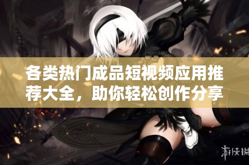 各类热门成品短视频应用推荐大全，助你轻松创作分享