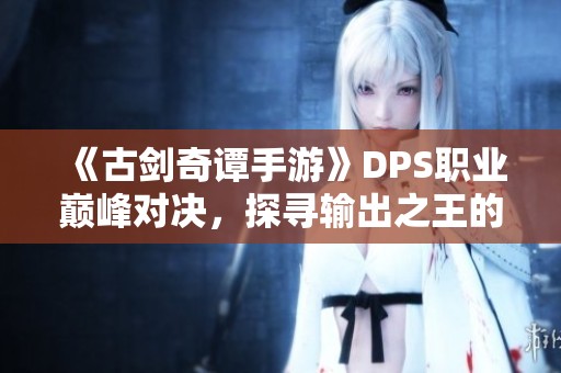 《古剑奇谭手游》DPS职业巅峰对决，探寻输出之王的战斗秘境