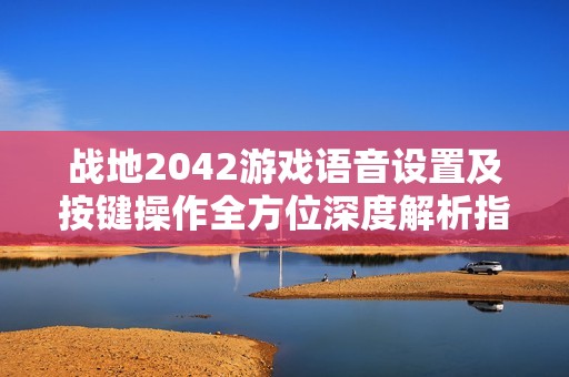 战地2042游戏语音设置及按键操作全方位深度解析指南